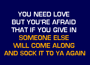 YOU NEED LOVE
BUT YOU'RE AFRAID
THAT IF YOU GIVE IN

SOMEONE ELSE

WILL COME ALONG
AND SOCK IT TO YA AGAIN