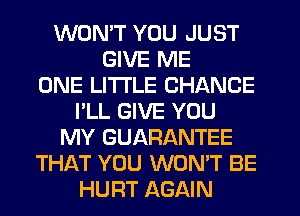 WON'T YOU JUST
GIVE ME
ONE LITTLE CHANCE
I'LL GIVE YOU
MY GUARANTEE
THAT YOU WON'T BE
HURT AGAIN