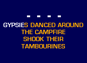 GYPSIES DANCED AROUND
THE CAMPFIRE
SHUUK THEIR

TAMBOURINES