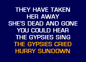 THEY HAVE TAKEN
HER AWAY
SHE'S DEAD AND GONE
YOU COULD HEAR
THE GYPSIES SING
THE GYPSIES CRIED
HURRY SUNDOWN