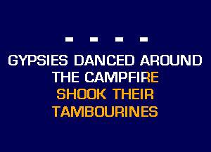 GYPSIES DANCED AROUND
THE CAMPFIRE
SHUUK THEIR

TAMBOURINES