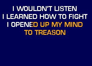 I WOULDN'T LISTEN
I LEARNED HOW TO FIGHT
I OPENED UP MY MIND
T0 TREASON