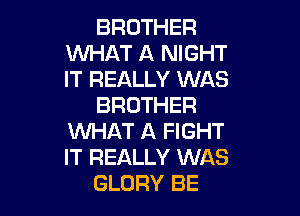 BROTHER
WHAT A NIGHT
IT REALLY WAS

BROTHER

WHAT A FIGHT
IT REALLY WAS
GLORY BE