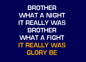 BROTHER
WHAT A NIGHT
IT REALLY WAS

BROTHER

WHAT A FIGHT
IT REALLY WAS
GLORY BE