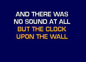 AND THERE WAS
N0 SOUND AT ALL
BUT THE CLOCK

UPON THE WALL