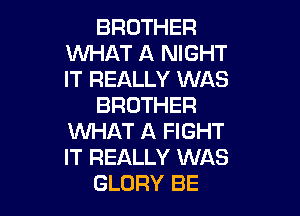 BROTHER
WHAT A NIGHT
IT REALLY WAS

BROTHER

WHAT A FIGHT
IT REALLY WAS
GLORY BE