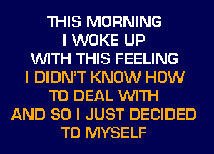 THIS MORNING
I WOKE UP
INITH THIS FEELING
I DIDN'T KNOW HOW
TO DEAL INITH
AND SO I JUST DECIDED
T0 MYSELF