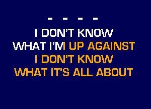 I DON'T KNOW
UVHAT I'M UP AGAINST

I DON'T KNOW
WHAT IT'S ALL ABOUT