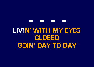 LIVIN' WITH MY EYES

CLOSED
GOIN' DAY TO DAY