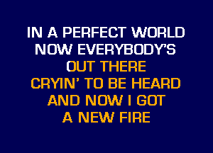 IN A PERFECT WORLD
NOW EVERYBODYS
OUT THERE
CRYIW TO BE HEARD
AND NOW I GOT
A NEW FIRE
