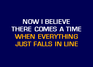 NOW I BELIEVE
THERE COMES A TIME
WHEN EVERYTHING
JUST FALLS IN LINE