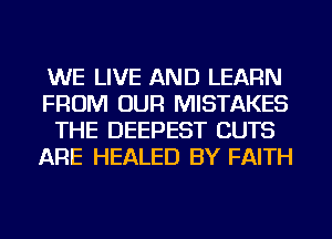 WE LIVE AND LEARN
FROM OUR MISTAKES
THE DEEPEST CUTS
ARE HEALED BY FAITH