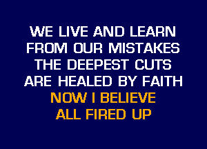 WE LIVE AND LEARN
FROM OUR MISTAKES
THE DEEPEST CUTS
ARE HEALED BY FAITH
NOW I BELIEVE
ALL FIRED UP
