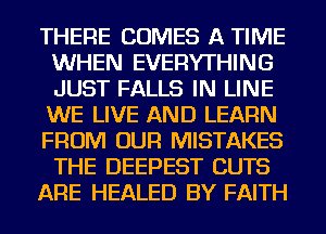 THERE COMES A TIME
WHEN EVERYTHING
JUST FALLS IN LINE
WE LIVE AND LEARN
FROM OUR MISTAKES
THE DEEPEST CUTS
ARE HEALED BY FAITH