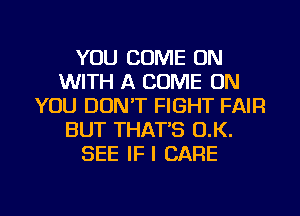 YOU COME ON
WITH A COME ON
YOU DON'T FIGHT FAIR
BUT THAT'S (1K.
SEE IFI CARE

g