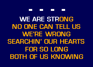 WE ARE STRONG
NO ONE CAN TELL US
WE'RE WRONG
SEARCHIN' OUR HEARTS
FOR SO LONG
BOTH OF US KNOWING