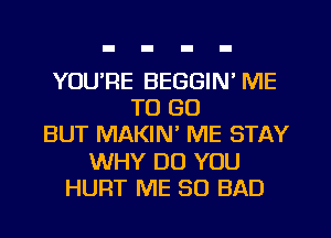 YOU'RE BEGGIN' ME
TO GO
BUT MAKIN' ME STAY
WHY DO YOU
HURT ME SO BAD