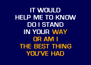 IT WOULD
HELP ME TO KNOW
DO I STAND
IN YOUR WAY

OR AM I
THE BEST THING
YOU'VE HAD