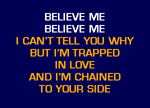 BELIEVE ME
BELIEVE ME
I CAN'T TELL YOU WHY
BUT I'M TRAPPED
IN LOVE
AND PM CHAINED

TO YOUR SIDE l