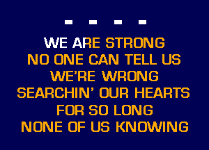 WE ARE STRONG
NO ONE CAN TELL US
WE'RE WRONG
SEARCHIN' OUR HEARTS
FOR SO LONG
NONE OF US KNOWING