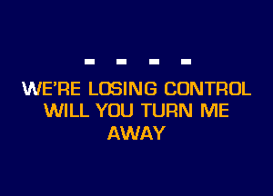 WE'RE LOSING CONTROL

WILL YOU TURN ME
AWAY
