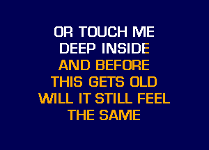 OR TOUCH ME
DEEP INSIDE
AND BEFORE
THIS GETS OLD
WILL IT STILL FEEL
THE SAME

g
