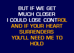 BUT IF WE GET
MUCH CLOSER
I COULD LOSE CONTROL
AND IF YOUR HEART
SURRENDERS
YOU'LL NEED ME TO
HOLD