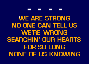 WE ARE STRONG
NO ONE CAN TELL US
WE'RE WRONG
SEARCHIN' OUR HEARTS
FOR SO LONG
NONE OF US KNOWING