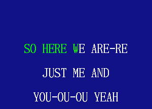 SO HERE WE ARE-RE
JUST ME AND

YOU-OU-OU YEAH l