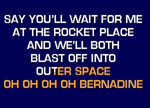 SAY YOU'LL WAIT FOR ME
AT THE ROCKET PLACE
AND WE'LL BOTH
BLAST OFF INTO
OUTER SPACE
0H 0H 0H 0H BERNADINE