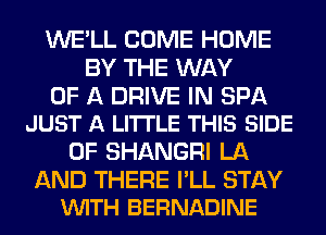 WE'LL COME HOME
BY THE WAY

OF A DRIVE IN SPA
JUST A LITTLE THIS SIDE

OF SHANGRI LA

AND THERE I'LL STAY
VUITH BERNADINE