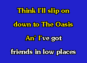 Think I'll slip on
down to The Oasis

An' I've got

friends in low placw