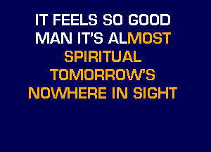 IT FEELS SO GOOD
MAN ITS ALMOST
SPIRITUAL
TOMORROWS
NOWHERE IN SIGHT