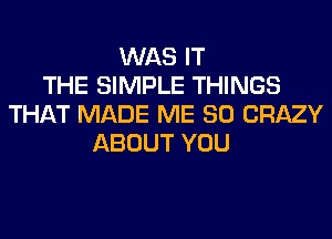 WAS IT
THE SIMPLE THINGS
THAT MADE ME SO CRAZY
ABOUT YOU
