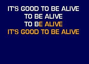 ITS GOOD TO BE ALIVE
TO BE ALIVE
TO BE ALIVE

ITS GOOD TO BE ALIVE