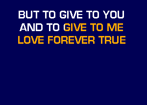 BUT TO GIVE TO YOU
AND TO GIVE TO ME
LOVE FOREVER TRUE