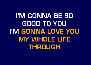 I'M GONNA BE SO
GOOD TO YOU
I'M GONNA LOVE YOU

MY WHOLE LIFE
THROUGH