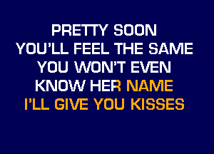 PRETTY SOON
YOU'LL FEEL THE SAME
YOU WON'T EVEN
KNOW HER NAME
I'LL GIVE YOU KISSES