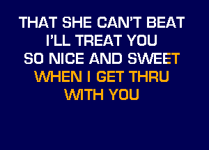 THAT SHE CAN'T BEAT
I'LL TREAT YOU
SO NICE AND SWEET
WHEN I GET THRU
WITH YOU