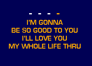 I'M GONNA
BE SO GOOD TO YOU

I'LL LOVE YOU
MY 'WHOLE LIFE THRU