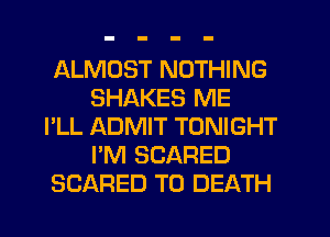 ALMOST NOTHING
SHAKES ME
I'LL ADMIT TONIGHT
I'M SCARED
SCARED TO DEATH