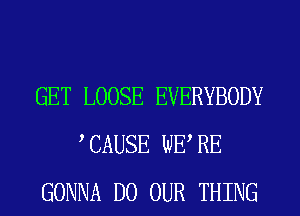 GET LOOSE EVERYBODY
CAUSE WE RE
GONNA D0 OUR THING