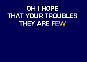 OH I HOPE
THAT YOUR TROUBLES
THEY ARE FEW