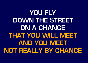 YOU FLY
DOWN THE STREET
ON A CHANCE
THAT YOU WILL MEET
AND YOU MEET
NOT REALLY BY CHANCE