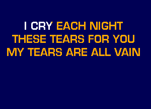 I CRY EACH NIGHT
THESE TEARS FOR YOU
MY TEARS ARE ALL VAIN