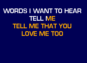 WORDS I WANT TO HEAR
TELL ME
TELL ME THAT YOU
LOVE ME TOO