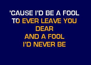 'CAUSE I'D BE A FOOL
T0 EVER LEAVE YOU
DEAR
AND A FOOL
I'D NEVER BE