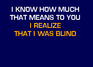 I KNOW HOW MUCH
THAT MEANS TO YOU
I REALIZE

THAT I WAS BLIND