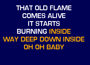 THAT OLD FLAME
COMES ALIVE
IT STARTS
BURNING INSIDE
WAY DEEP DOWN INSIDE
0H 0H BABY