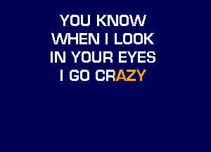 YOU KNOW
WHEN I LOOK
IN YOUR EYES

I GO CRAZY